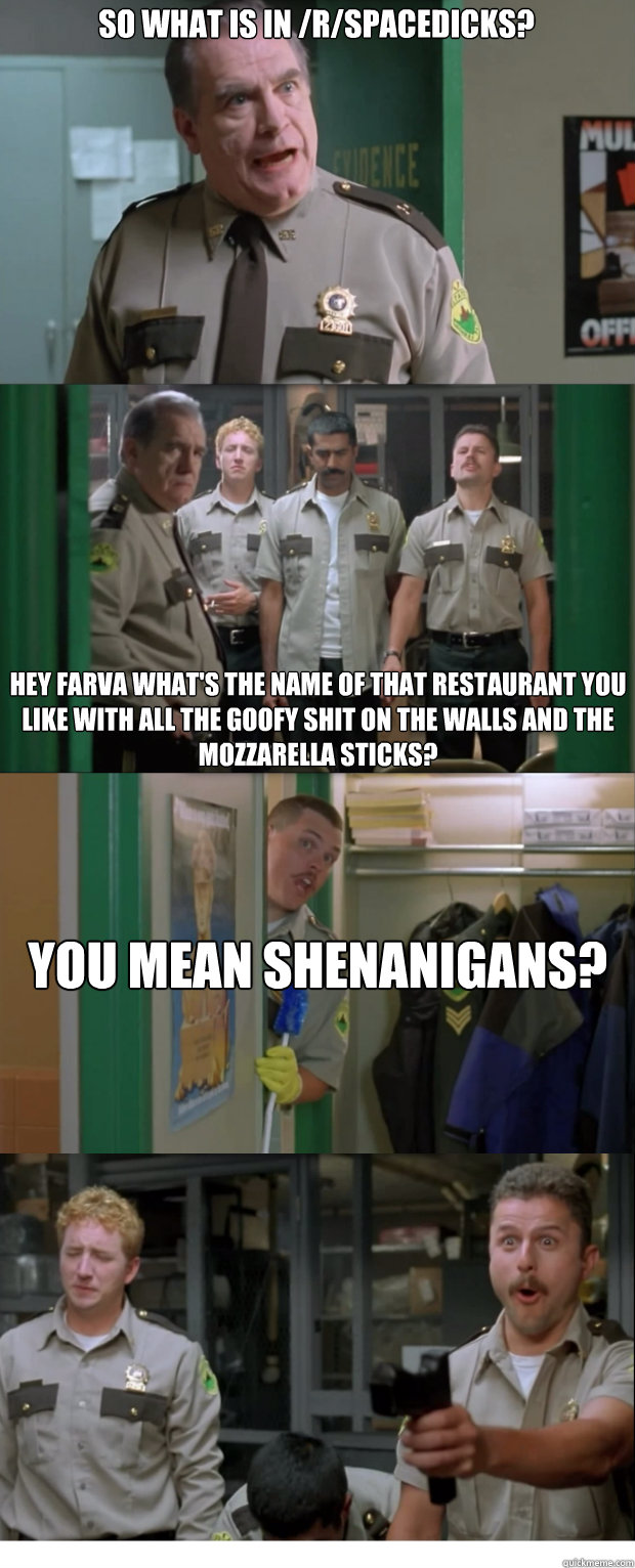 So what is in /r/SpaceDicks? Hey Farva what's the name of that restaurant you like with all the goofy shit on the walls and the mozzarella sticks?  You mean Shenanigans?  - So what is in /r/SpaceDicks? Hey Farva what's the name of that restaurant you like with all the goofy shit on the walls and the mozzarella sticks?  You mean Shenanigans?   Shenanigans