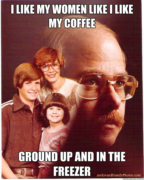 I like my women like i like my coffee ground up and in the freezer  Vengeance Dad