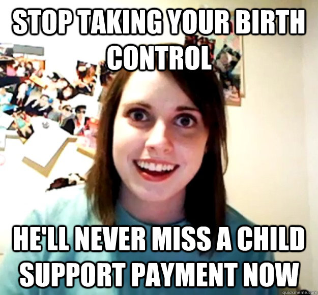 Stop taking your birth control He'll never miss a child support payment now  Overly Attached Girlfriend