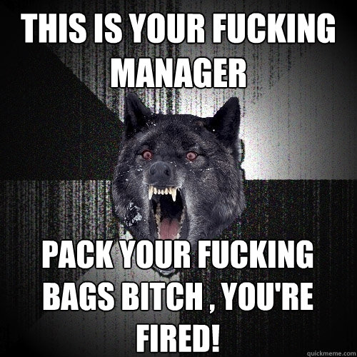 this is your fucking manager pack your fucking bags bitch , you're fired!  Insanity Wolf