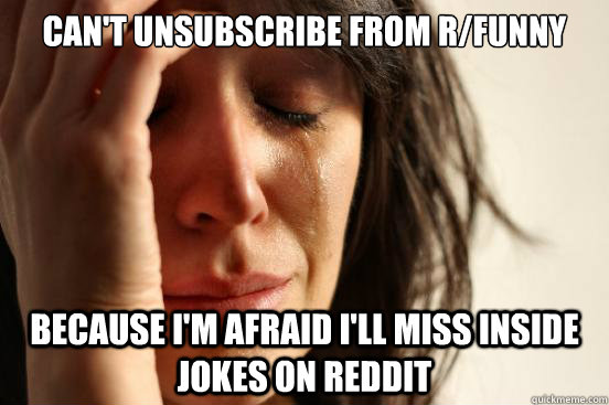 can't unsubscribe from r/funny because I'm afraid i'll miss inside jokes on reddit  First World Problems