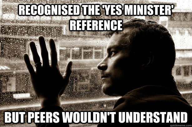 Recognised the 'Yes Minister' reference But peers wouldn't understand  Over-Educated Problems