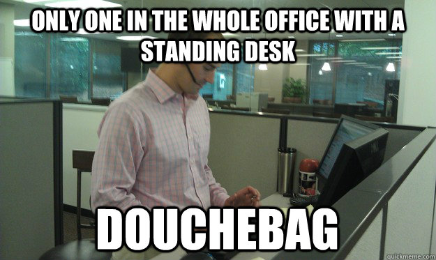 Only one in the whole office with a standing desk  Douchebag  