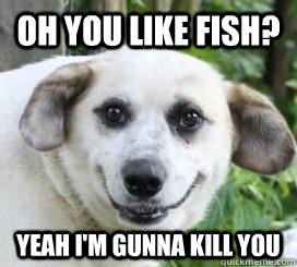 Oh you like fish? Yeah i'm gunna kill you  