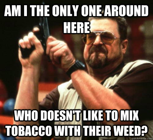 Am i the only one around here who doesn't like to mix tobacco with their weed? - Am i the only one around here who doesn't like to mix tobacco with their weed?  Am I The Only One Around Here