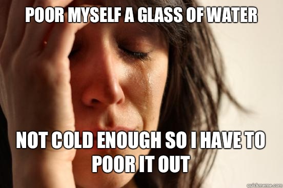 Poor myself a glass of water
 Not cold enough so I have to poor it out   First World Problems