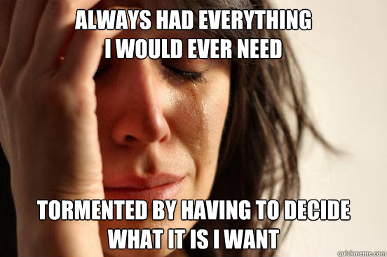 always had everything
i would ever need tormented by having to decide
what it is i want - always had everything
i would ever need tormented by having to decide
what it is i want  First World Problems
