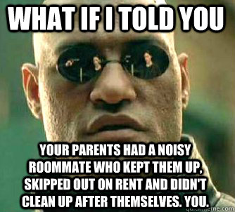 what if i told you  Your parents had a noisy roommate who kept them up, skipped out on rent and didn't clean up after themselves. You.  Matrix Morpheus
