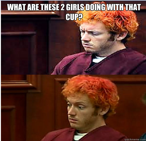What are these 2 girls doing with that cup?   James Holmes