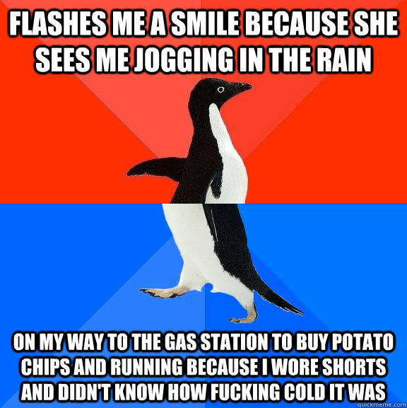 FLASHES ME A SMILE BECAUSE SHE SEES ME JOGGING IN THE RAIN ON MY WAY TO THE GAS STATION TO BUY POTATO CHIPS AND RUNNING BECAUSE I WORE SHORTS AND DIDN'T KNOW HOW FUCKING COLD IT WAS  Socially Awesome Awkward Penguin