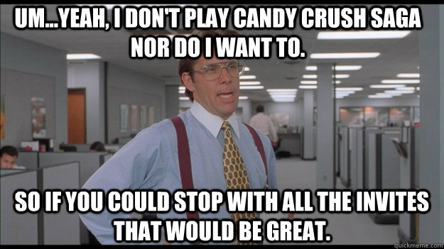 Um...yeah, I don't play Candy Crush Saga nor do I want to. So if you could stop with all the invites that would be Great.  Office Space Lumbergh HD