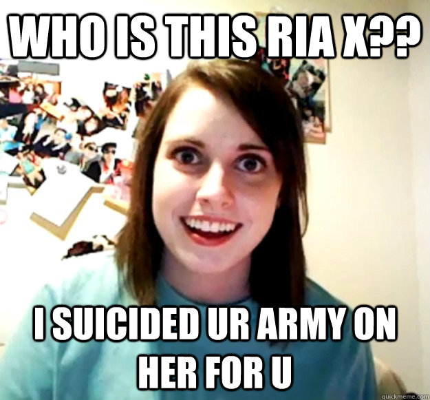 Who is this Ria X?? I suicided ur army on her for u  Overly Attached Girlfriend