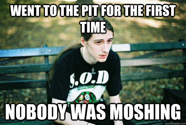 Went to the pit for the first time nobody was moshing  First World Metal Problems