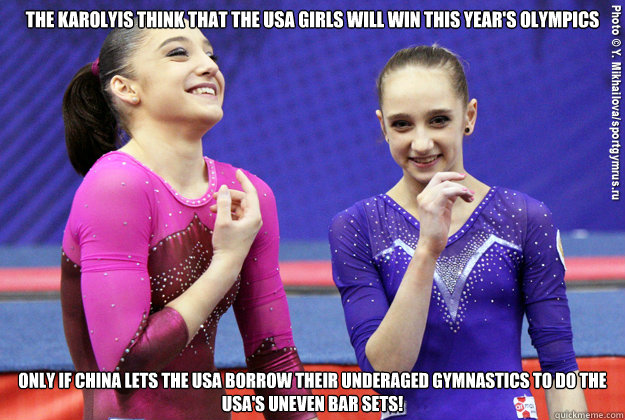 The Karolyis think that the USA girls will win this year's olympics Only if china lets the USA borrow their underaged gymnastics to do the USA's uneven bar sets! - The Karolyis think that the USA girls will win this year's olympics Only if china lets the USA borrow their underaged gymnastics to do the USA's uneven bar sets!  Gymnastics LAWL