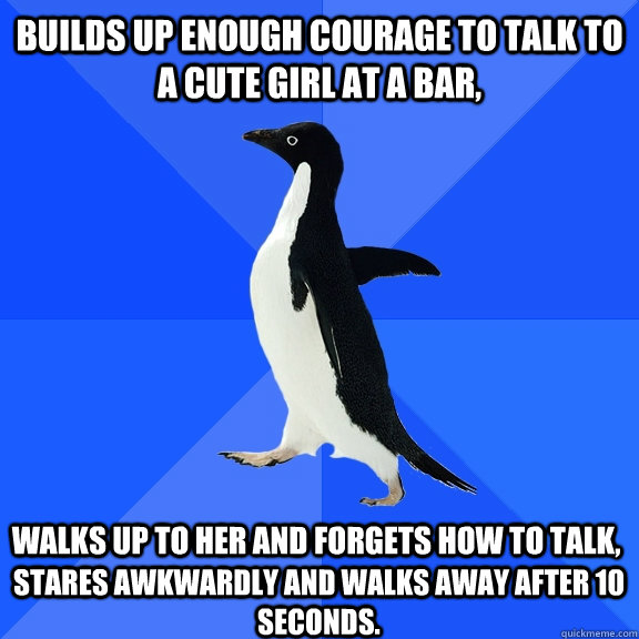 Builds up enough courage to talk to a cute girl at a bar, walks up to her and Forgets how to talk, stares awkwardly and walks away after 10 seconds.  Socially Awkward Penguin