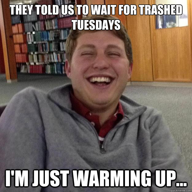 They told us to wait for Trashed Tuesdays I'm just warming up...  Typical Laughing White Guy