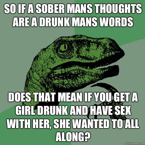 So if a sober mans thoughts are a drunk mans words Does that mean if you get a girl drunk and have sex with her, she wanted to all along?  Philosoraptor