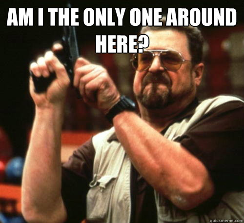 Am i the only one around here?   Am I The Only One Around Here