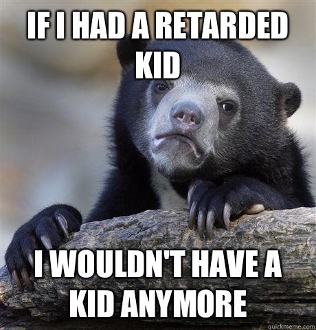 If I had a retarded kid I wouldn't have a kid anymore  Confession Bear