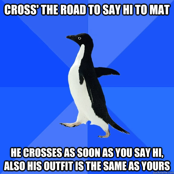 Cross' the road to say hi to mat He crosses as soon as you say hi, also his outfit is the same as yours   Socially Awkward Penguin