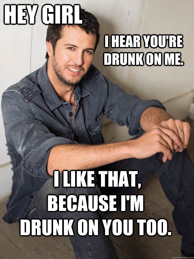  I like that, because I'm drunk on you too.  i hear you're drunk on me.  hey girl  Luke Bryan Hey Girl