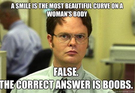 A smile is the most beautiful curve on a woman's body False.
The correct answer is boobs. - A smile is the most beautiful curve on a woman's body False.
The correct answer is boobs.  Schrute