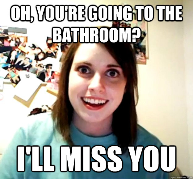 OH, you're going to the bathroom? I'll miss you  Overly Attached Girlfriend