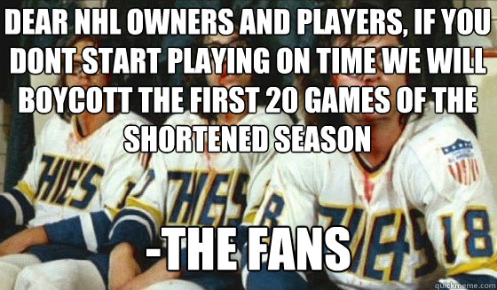 dear nhl owners and players, if you dont start playing on time we will boycott the first 20 games of the shortened season


Whose going to take their place? -the fans  