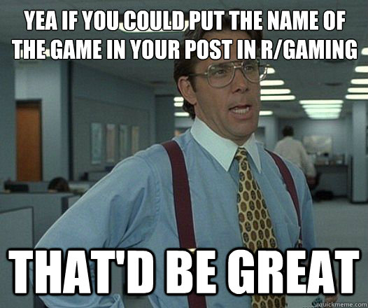 Yea if you could put the name of the game in your post in r/gaming and put the  That'd be great  Lumbergh