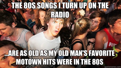 the 80s songs i turn up on the radio
 ...are as old as my old man's favorite motown hits were in the 80s  Sudden Clarity Clarence
