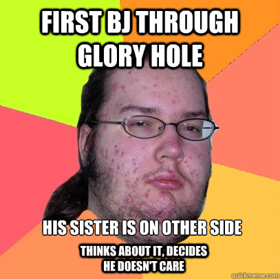 First bj through glory hole His sister is on other side Thinks about it, decides he doesn't care  Butthurt Dweller