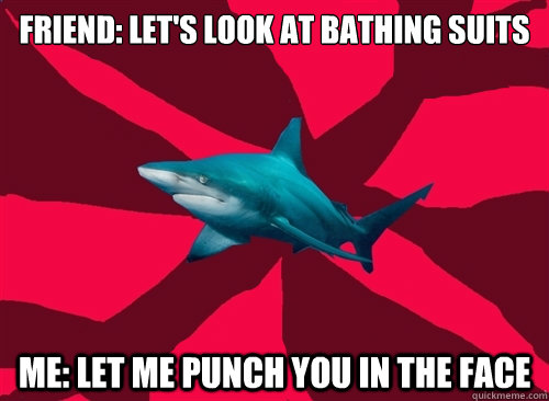 friend: let's look at bathing suits me: let me punch you in the face  Self-Injury Shark