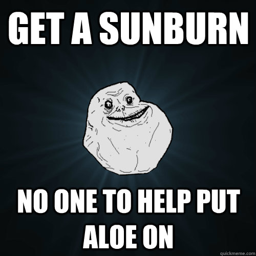 Get a sunburn No one to help put aloe on  Forever Alone