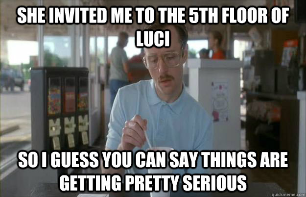She invited me to the 5th floor of Luci So I guess you can say things are getting pretty serious  Things are getting pretty serious