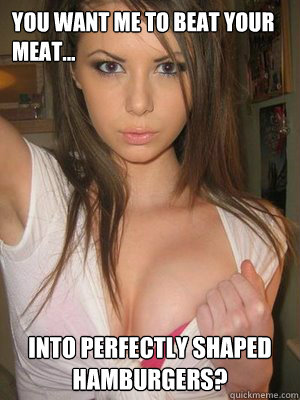 You want me to beat your meat... into perfectly shaped hamburgers?   