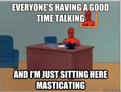 Everyone's having a good time talking AND I'M JUST SITTING HERE masticating  And im just sitting here