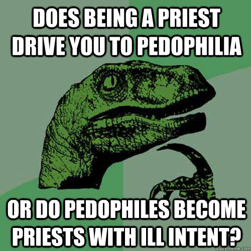 does being a priest drive you to pedophilia or do pedophiles become priests with ill intent?  Philosoraptor