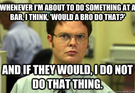 Whenever I'm about to do something at a bar, I think, 'Would a bro do that?'  And if they would, I do not do that thing.  Schrute