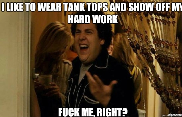 I like to wear tank tops and show off my hard work FUCK ME, RIGHT?  fuck me right