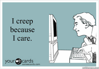 I creep because I care.  Creeping