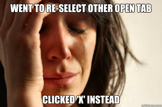 Went to re-select other open tab Clicked 'x' instead  First World Problems
