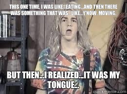 This one time, I was like...eating...and then there was something that was...like...y'now, moving. But then...I realized...it was my tongue...  