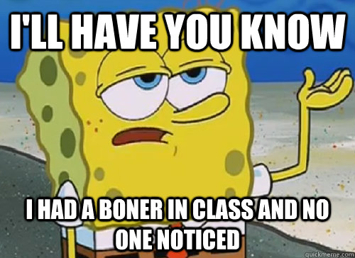 I'LL HAVE YOU KNOW  I HAD A BONER IN CLASS AND NO ONE NOTICED  ILL HAVE YOU KNOW