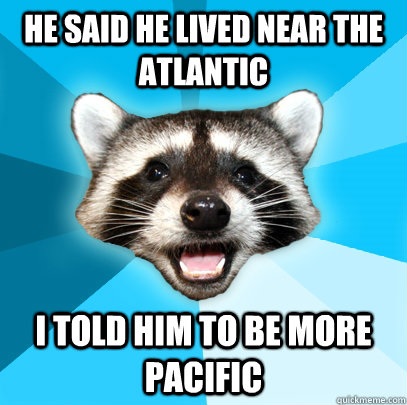 He said he lived near the atlantic I told him to be more pacific  Lame Pun Coon