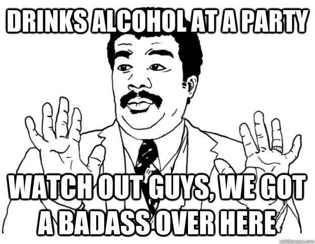 Drinks alcohol at a party Watch out guys, we got a badass over here  Watch out we got a badass over here