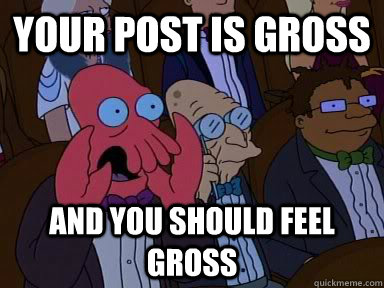 your post is gross and you should feel gross  Critical Zoidberg