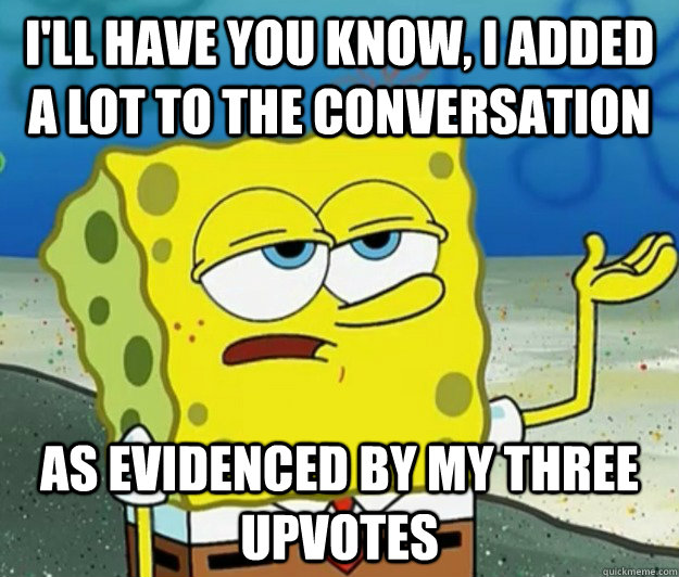I'll have you know, I added a lot to the conversation As evidenced by my three upvotes  Tough Spongebob