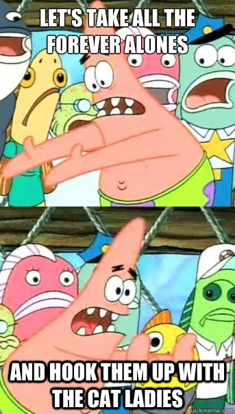 Let's take all the forever alones and hook them up with the cat ladies  Push it somewhere else Patrick