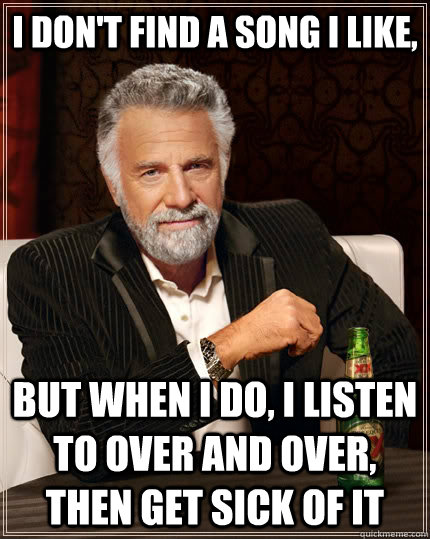 I don't find a song I like, but when I do, I listen to over and over, then get sick of it  The Most Interesting Man In The World
