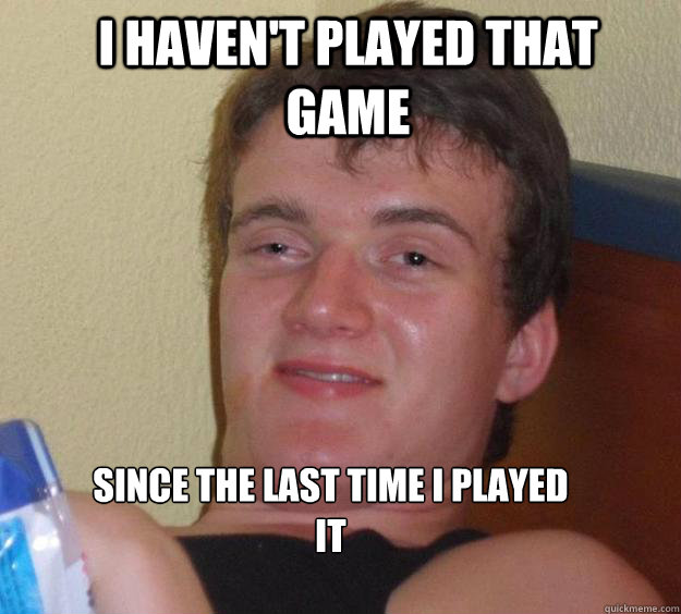I haven't played that game since the last time i played it
  10 Guy
